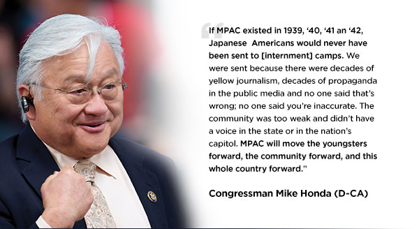 If MPAC existed in 1939, ‘40, ‘41 an ‘42, Japanese  Americans would never have been sent to  [internment] camps. We were sent because there were decades of yellow journalism, decades of propaganda in the public media and no one said that’s wrong; no one said you’re inaccurate. The community was too weak and didn’t have a voice in the state or in the nation’s capitol. MPAC will move the youngsters forward, the community forward, and this whole country forward. - Congressman Mike Honda (D-CA)